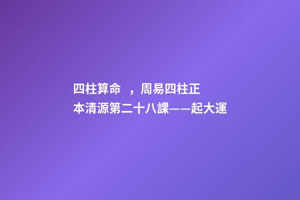 四柱算命，周易四柱正本清源第二十八課——起大運